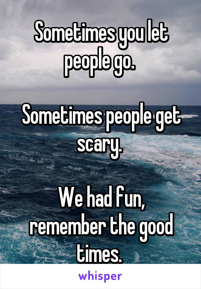 Sometimes you let people go. 

Sometimes people get scary. 

We had fun, remember the good times. 