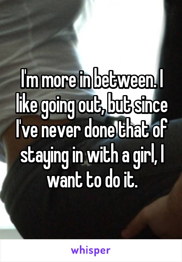 I'm more in between. I like going out, but since I've never done that of staying in with a girl, I want to do it.