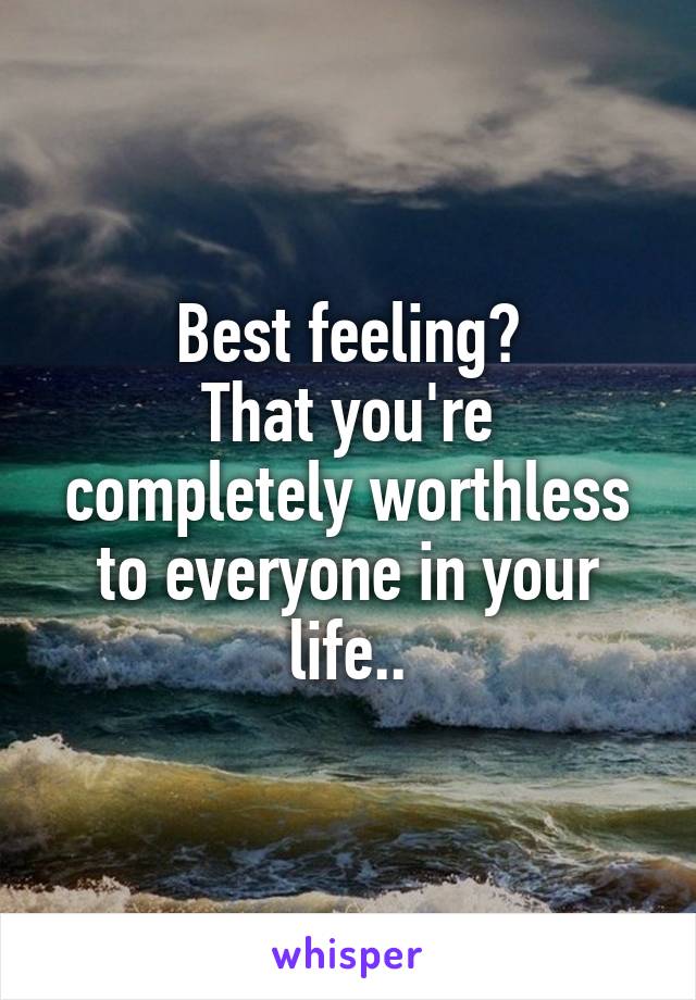 Best feeling?
That you're completely worthless to everyone in your life..