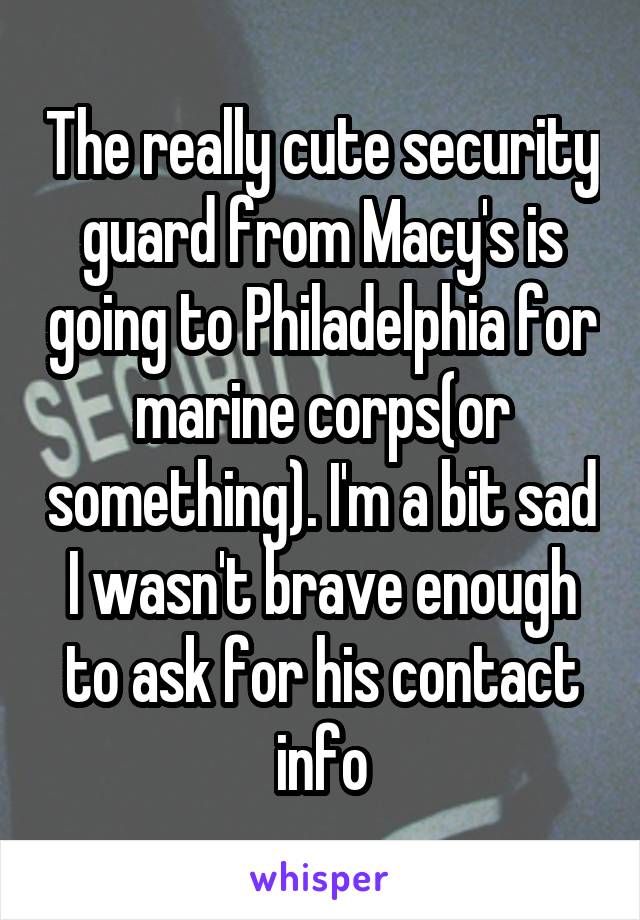 The really cute security guard from Macy's is going to Philadelphia for marine corps(or something). I'm a bit sad I wasn't brave enough to ask for his contact info