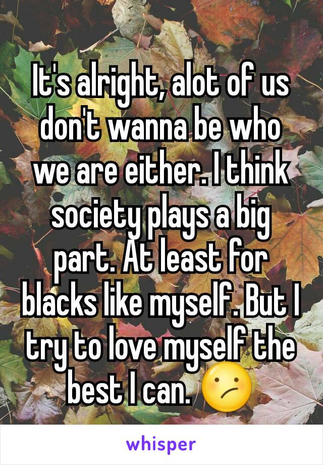 It's alright, alot of us don't wanna be who we are either. I think society plays a big part. At least for blacks like myself. But I try to love myself the best I can. 😕