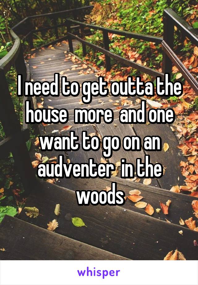 I need to get outta the house  more  and one want to go on an audventer  in the woods