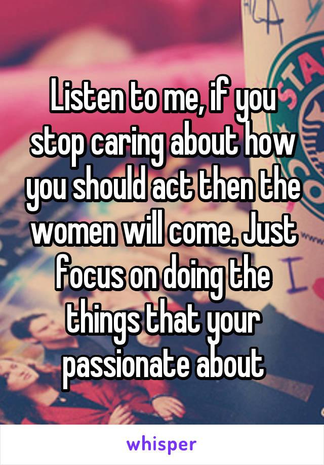 Listen to me, if you stop caring about how you should act then the women will come. Just focus on doing the things that your passionate about