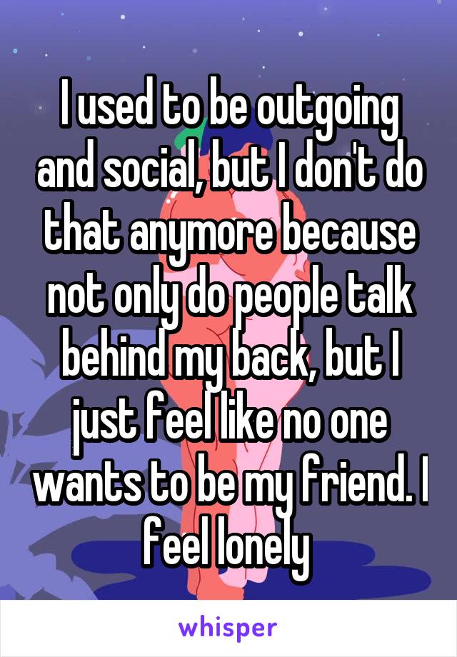 I used to be outgoing and social, but I don't do that anymore because not only do people talk behind my back, but I just feel like no one wants to be my friend. I feel lonely 