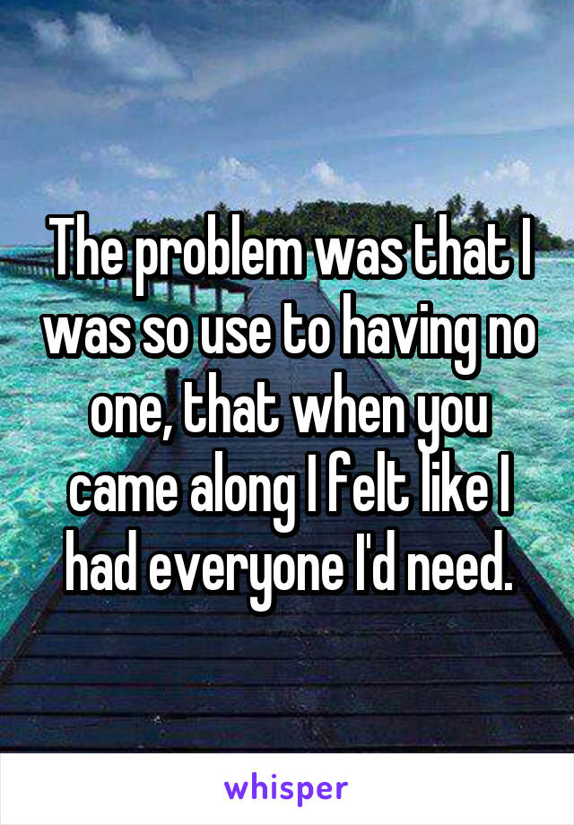 The problem was that I was so use to having no one, that when you came along I felt like I had everyone I'd need.