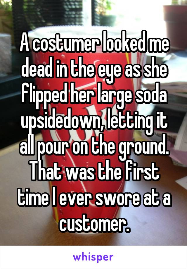 A costumer looked me dead in the eye as she flipped her large soda upsidedown, letting it all pour on the ground. That was the first time I ever swore at a customer.