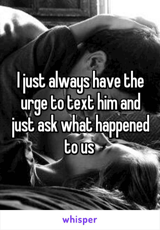 I just always have the urge to text him and just ask what happened to us 