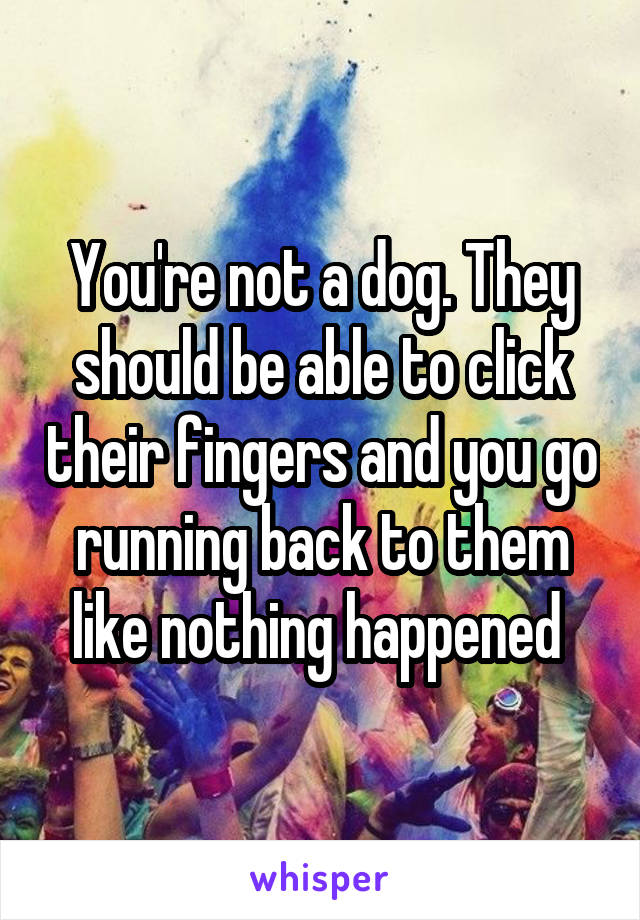 You're not a dog. They should be able to click their fingers and you go running back to them like nothing happened 