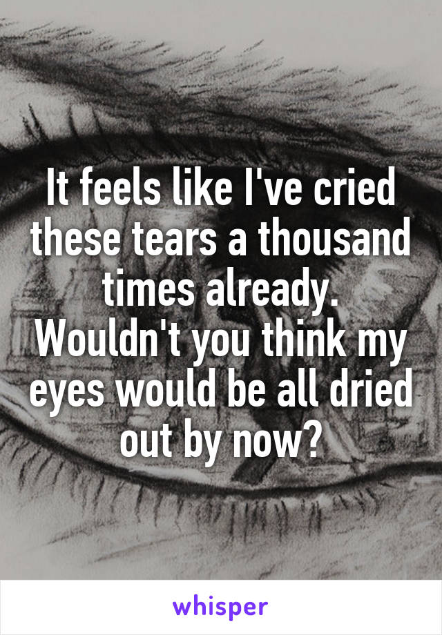 It feels like I've cried these tears a thousand times already. Wouldn't you think my eyes would be all dried out by now?