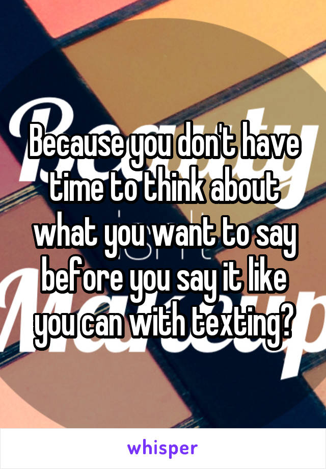 Because you don't have time to think about what you want to say before you say it like you can with texting?