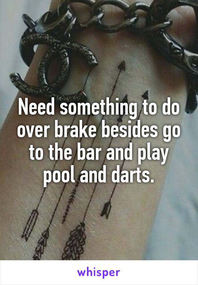 Need something to do over brake besides go to the bar and play pool and darts.