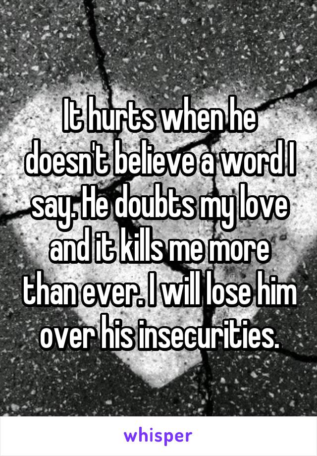 It hurts when he doesn't believe a word I say. He doubts my love and it kills me more than ever. I will lose him over his insecurities.