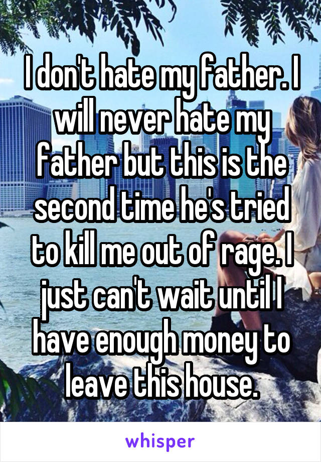 I don't hate my father. I will never hate my father but this is the second time he's tried to kill me out of rage. I just can't wait until I have enough money to leave this house.