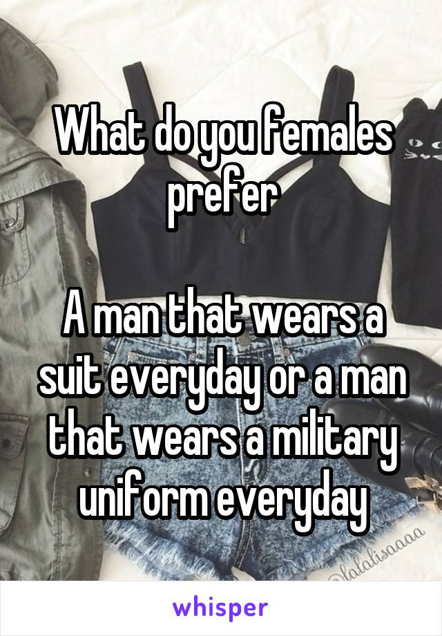 What do you females prefer

A man that wears a suit everyday or a man that wears a military uniform everyday