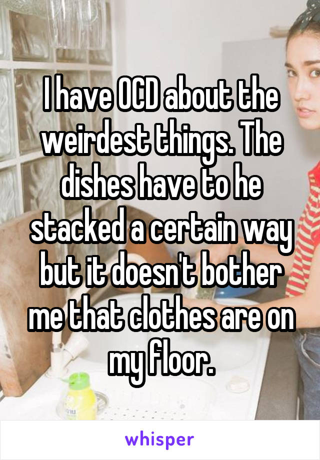 I have OCD about the weirdest things. The dishes have to he stacked a certain way but it doesn't bother me that clothes are on my floor.