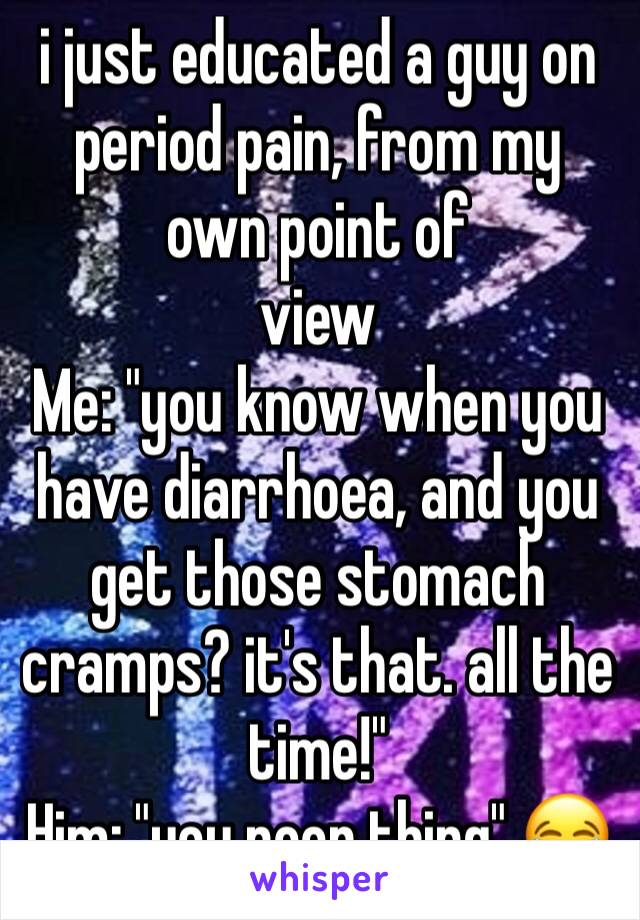 i just educated a guy on period pain, from my own point of
view
Me: "you know when you have diarrhoea, and you get those stomach cramps? it's that. all the time!"
Him: "you poor thing" 😂