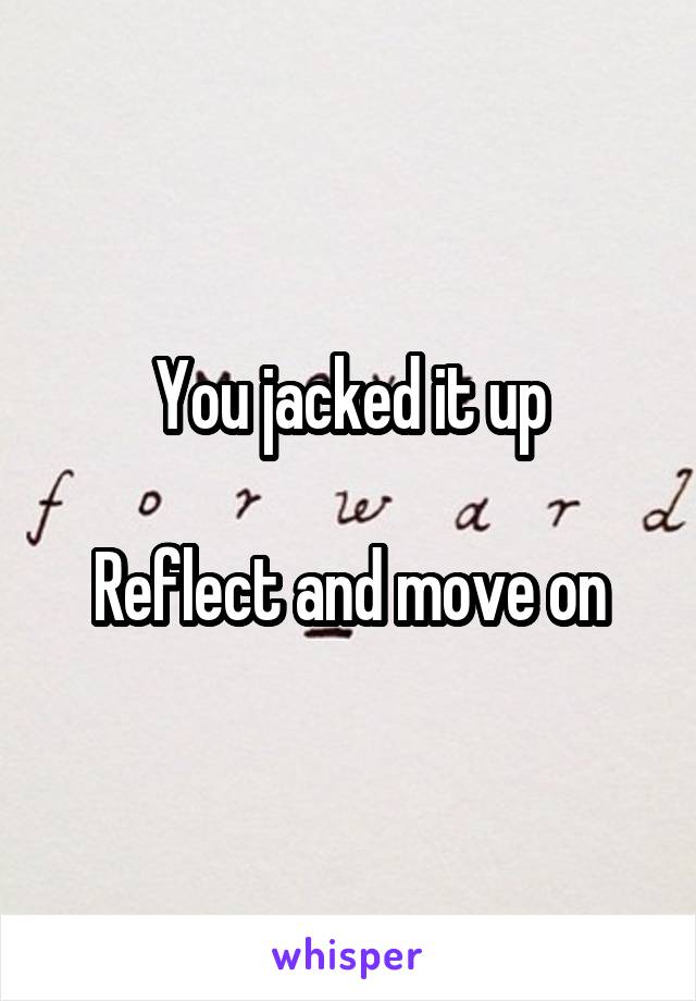 You jacked it up

Reflect and move on