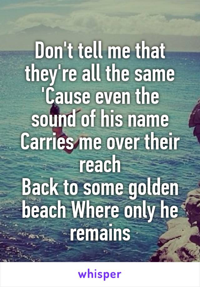 Don't tell me that they're all the same
'Cause even the sound of his name Carries me over their reach
Back to some golden beach Where only he remains