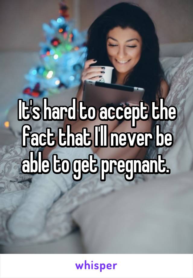 It's hard to accept the fact that I'll never be able to get pregnant. 