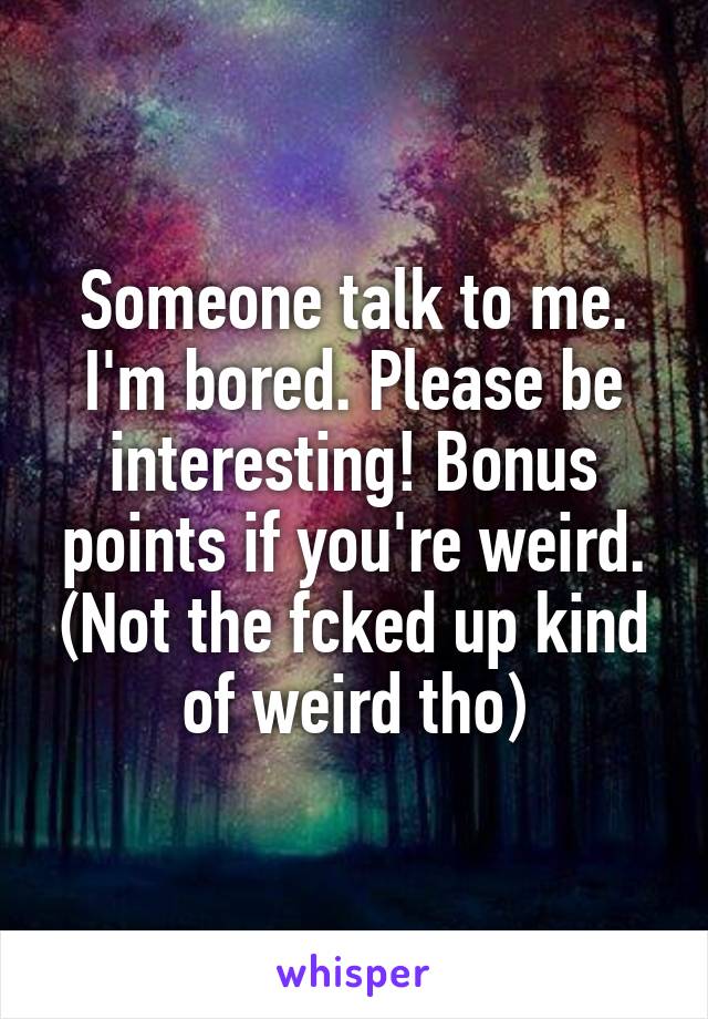 Someone talk to me. I'm bored. Please be interesting! Bonus points if you're weird. (Not the fcked up kind of weird tho)