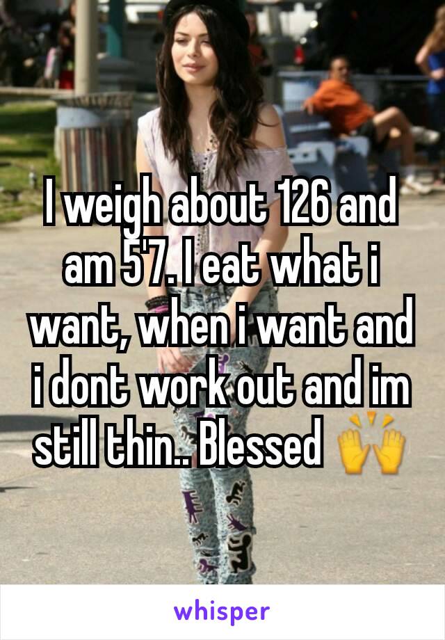 I weigh about 126 and am 5'7. I eat what i want, when i want and i dont work out and im still thin.. Blessed 🙌