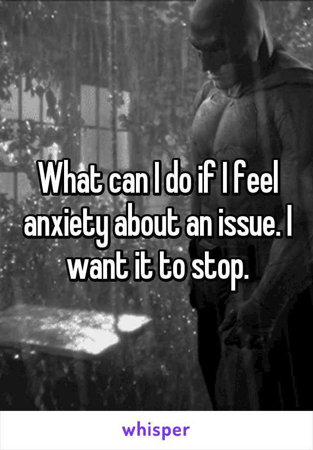 What can I do if I feel anxiety about an issue. I want it to stop.