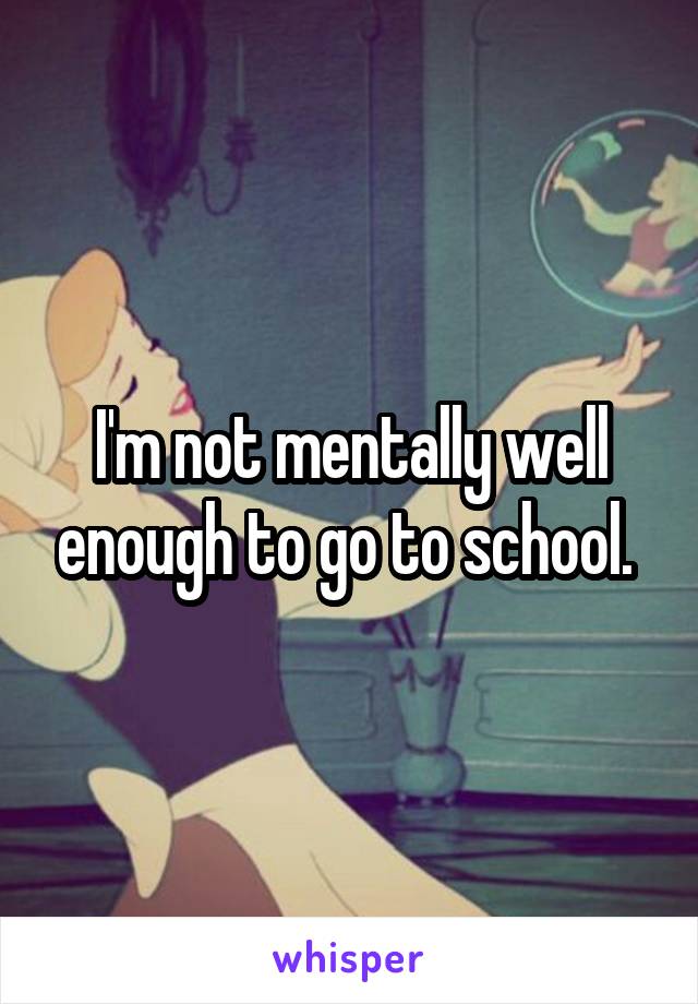 I'm not mentally well enough to go to school. 