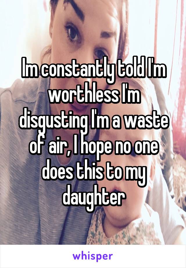 Im constantly told I'm worthless I'm disgusting I'm a waste of air, I hope no one does this to my daughter