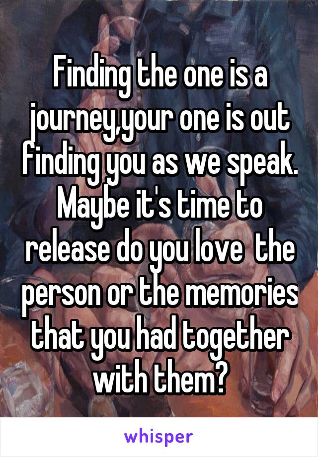 Finding the one is a journey,your one is out finding you as we speak. Maybe it's time to release do you love  the person or the memories that you had together with them?