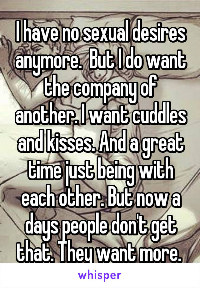 I have no sexual desires anymore.  But I do want the company of another. I want cuddles and kisses. And a great time just being with each other. But now a days people don't get that. They want more. 