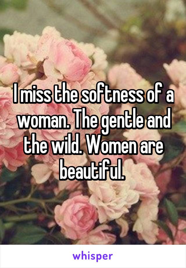 I miss the softness of a woman. The gentle and the wild. Women are beautiful. 