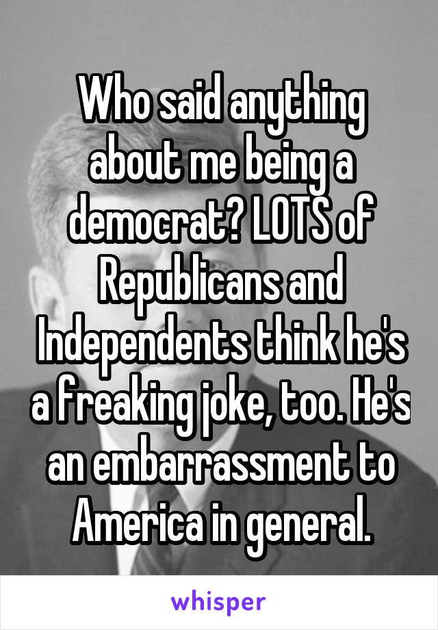 Who said anything about me being a democrat? LOTS of Republicans and Independents think he's a freaking joke, too. He's an embarrassment to America in general.