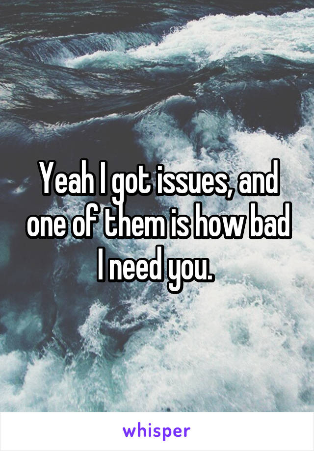 Yeah I got issues, and one of them is how bad I need you. 