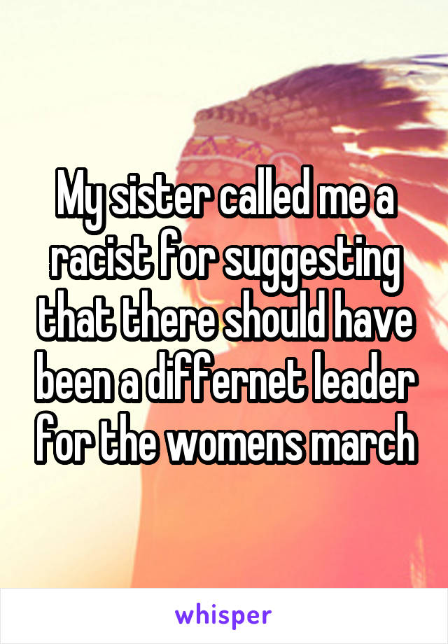 My sister called me a racist for suggesting that there should have been a differnet leader for the womens march