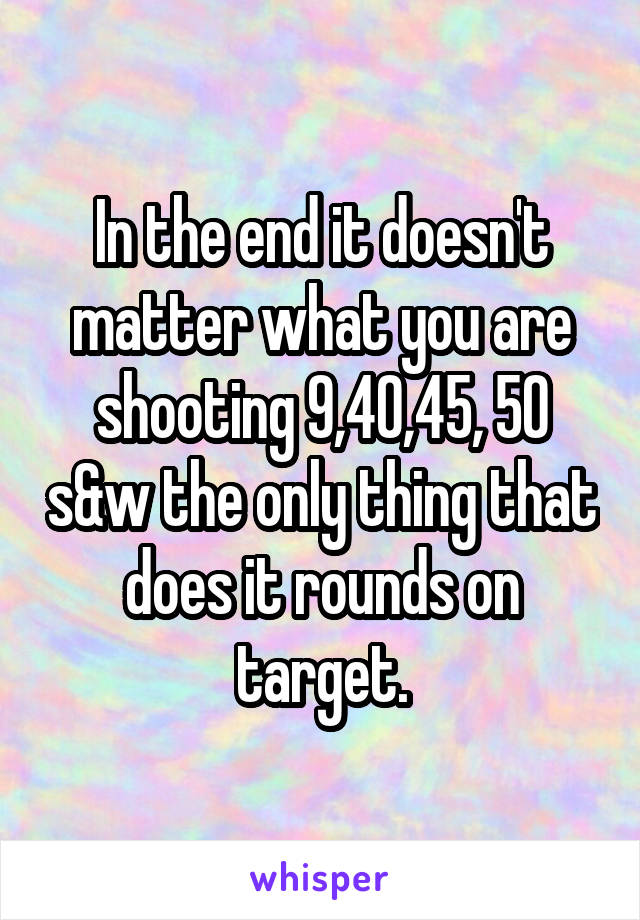 In the end it doesn't matter what you are shooting 9,40,45, 50 s&w the only thing that does it rounds on target.