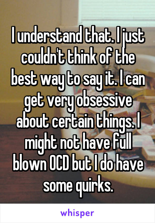 I understand that. I just couldn't think of the best way to say it. I can get very obsessive about certain things. I might not have full blown OCD but I do have some quirks.