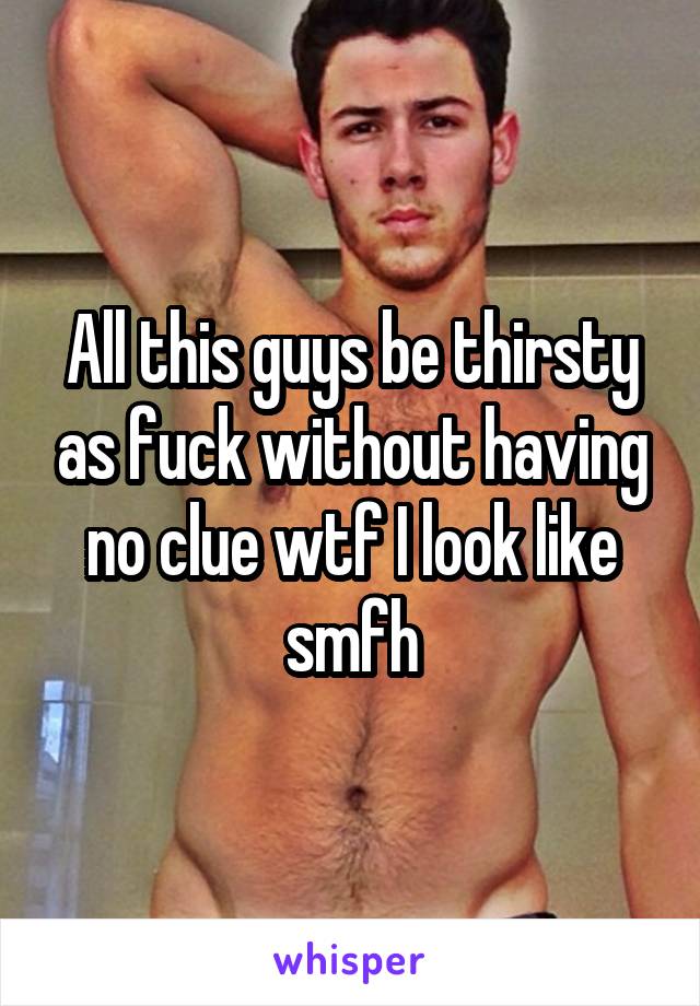 All this guys be thirsty as fuck without having no clue wtf I look like smfh