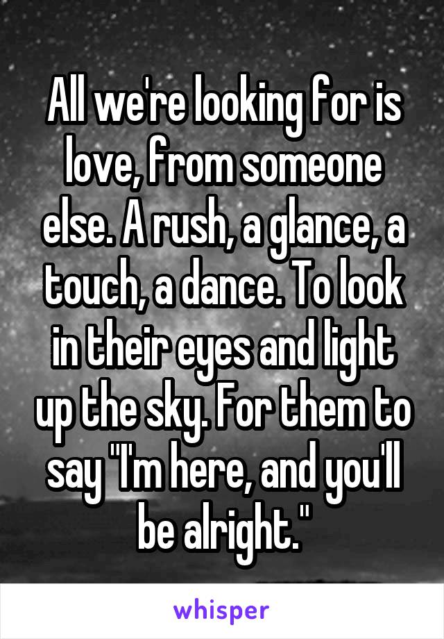 All we're looking for is love, from someone else. A rush, a glance, a touch, a dance. To look in their eyes and light up the sky. For them to say "I'm here, and you'll be alright."