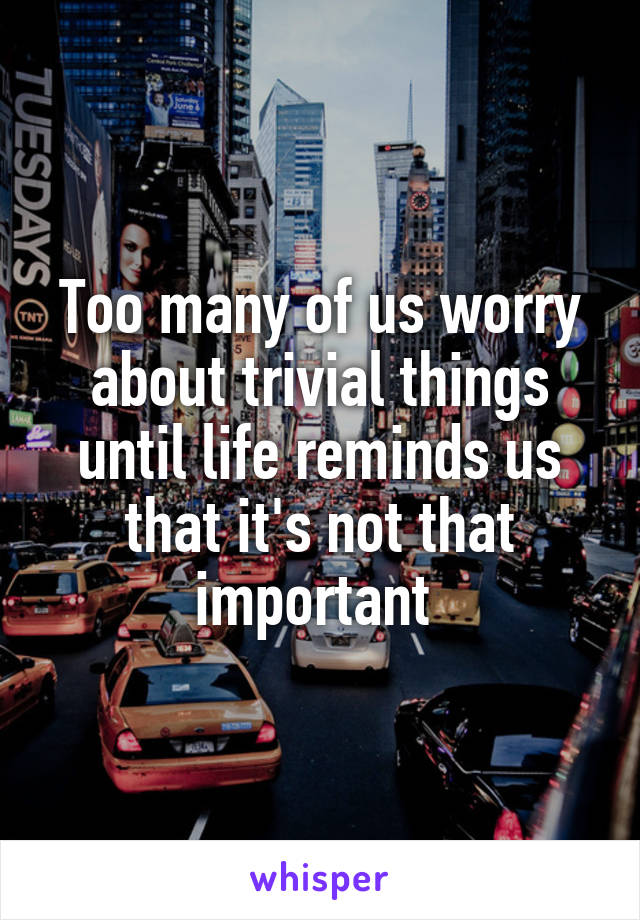 Too many of us worry about trivial things until life reminds us that it's not that important 