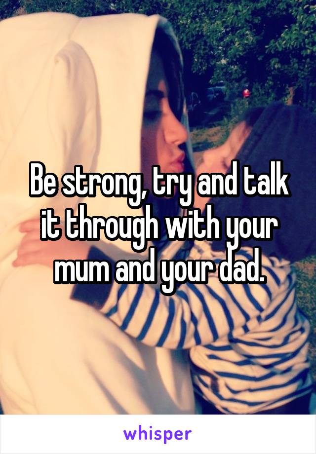 Be strong, try and talk it through with your mum and your dad.