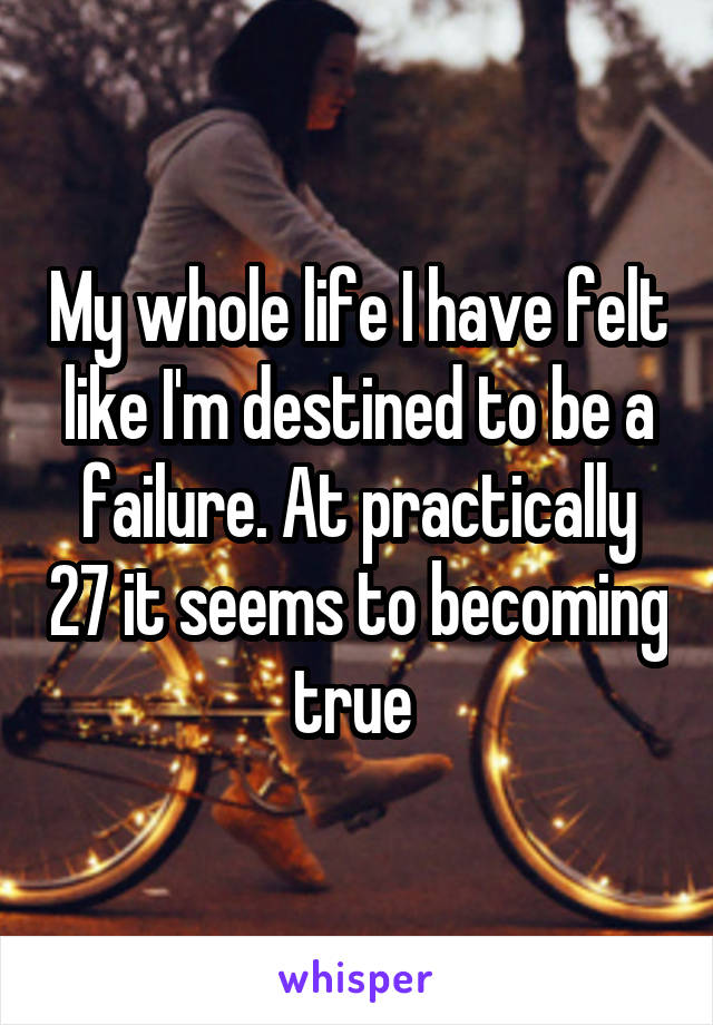 My whole life I have felt like I'm destined to be a failure. At practically 27 it seems to becoming true 