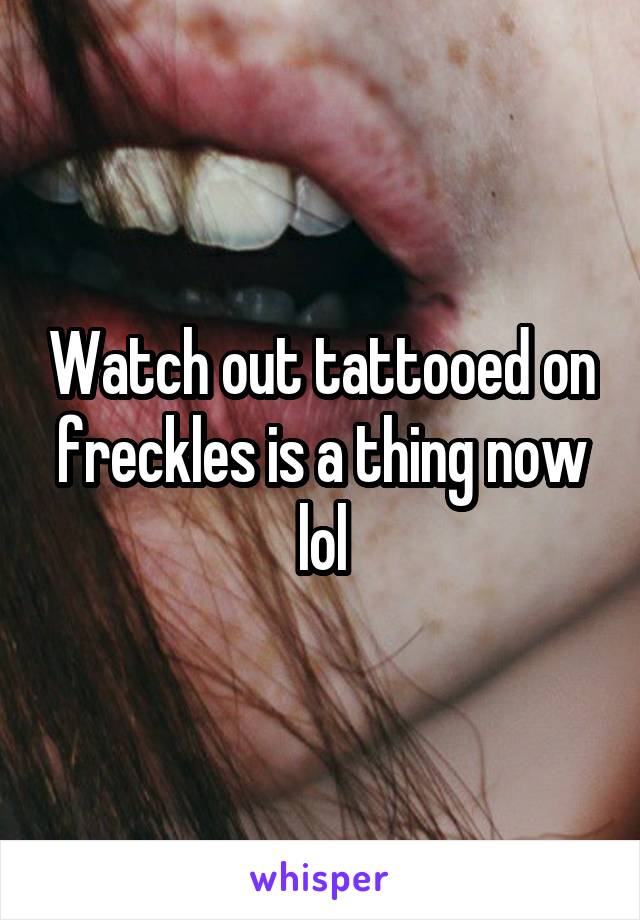 Watch out tattooed on freckles is a thing now lol