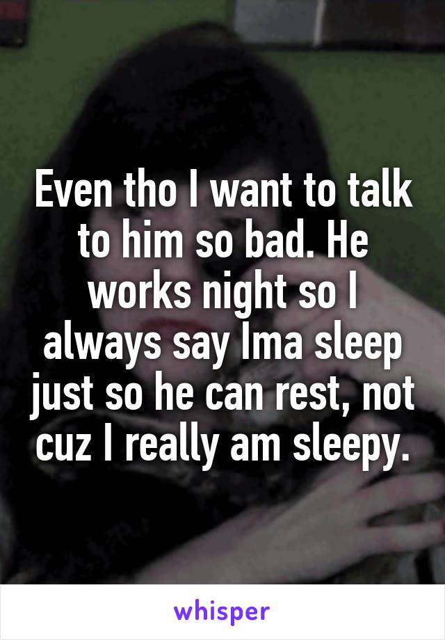 Even tho I want to talk to him so bad. He works night so I always say Ima sleep just so he can rest, not cuz I really am sleepy.