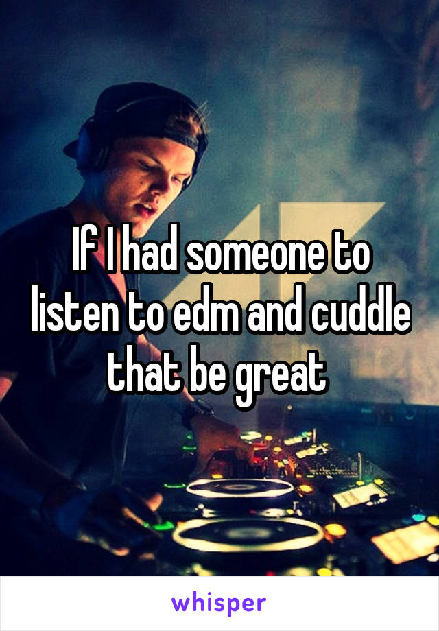 If I had someone to listen to edm and cuddle that be great 