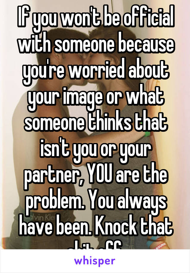 If you won't be official with someone because you're worried about your image or what someone thinks that isn't you or your partner, YOU are the problem. You always have been. Knock that shit off.