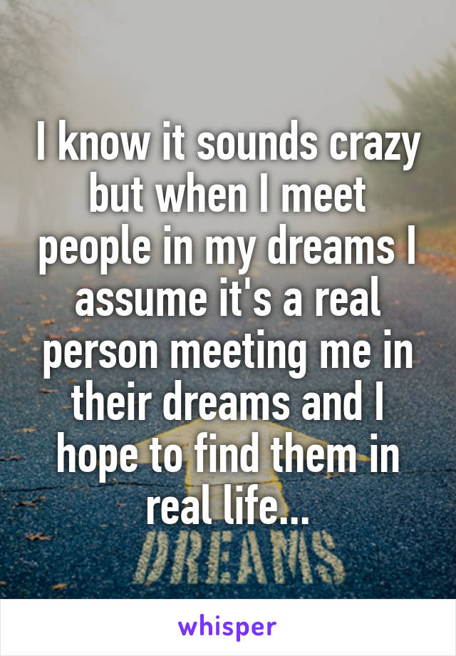 I know it sounds crazy but when I meet people in my dreams I assume it's a real person meeting me in their dreams and I hope to find them in real life...