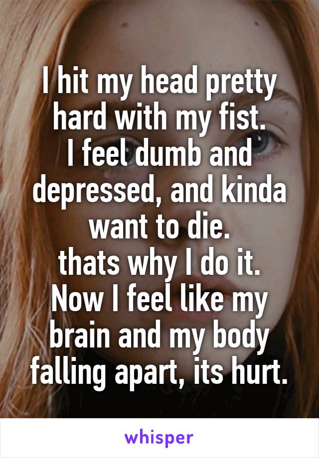 I hit my head pretty hard with my fist.
I feel dumb and depressed, and kinda want to die.
thats why I do it.
Now I feel like my brain and my body falling apart, its hurt.