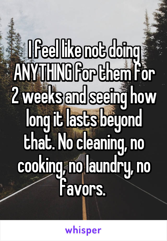 I feel like not doing ANYTHING for them for 2 weeks and seeing how long it lasts beyond that. No cleaning, no cooking, no laundry, no favors. 