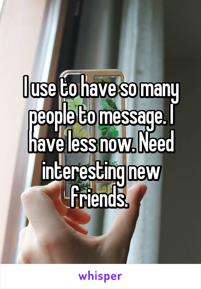 I use to have so many people to message. I have less now. Need interesting new friends. 