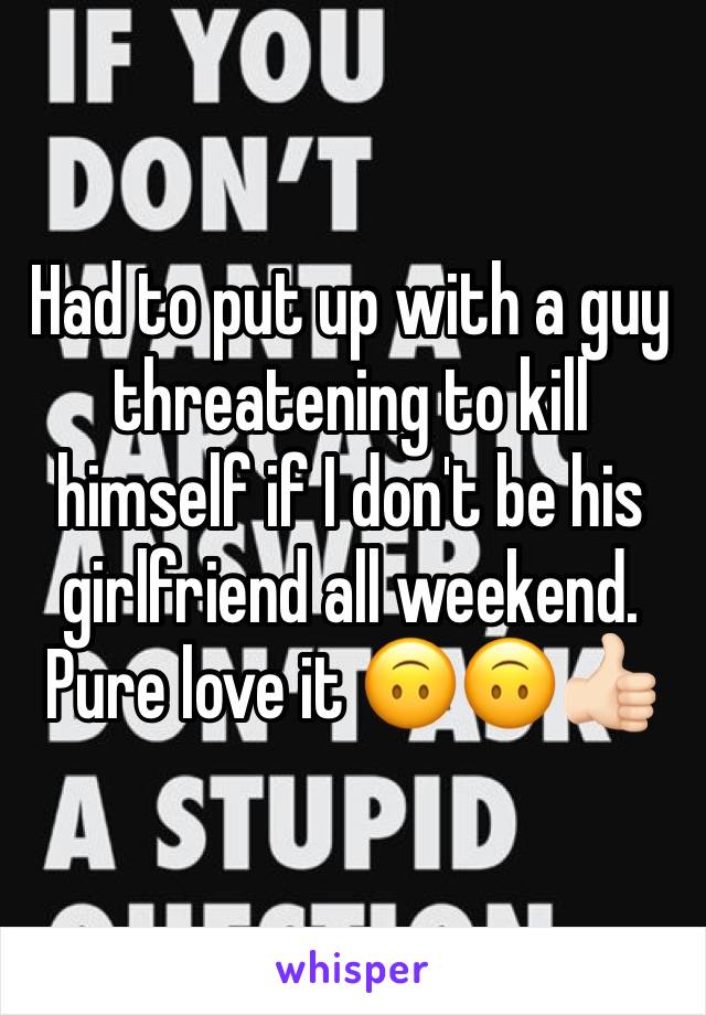 Had to put up with a guy threatening to kill himself if I don't be his girlfriend all weekend. Pure love it 🙃🙃👍🏻